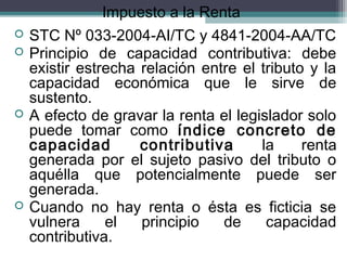 Impuesto a la Renta
   STC Nº 033-2004-AI/TC y 4841-2004-AA/TC
   Principio de capacidad contributiva: debe
    existir estrecha relación entre el tributo y la
    capacidad económica que le sirve de
    sustento.
   A efecto de gravar la renta el legislador solo
    puede tomar como índice concreto de
    capacidad        contributiva      la     renta
    generada por el sujeto pasivo del tributo o
    aquélla que potencialmente puede ser
    generada.
   Cuando no hay renta o ésta es ficticia se
    vulnera     el   principio   de     capacidad
    contributiva.
 