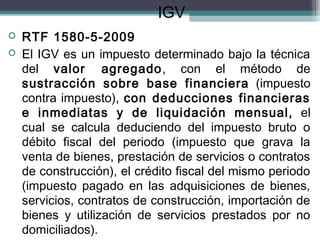 IGV
   RTF 1580-5-2009
   El IGV es un impuesto determinado bajo la técnica
    del valor agregado, con el método de
    sustracción sobre base financiera (impuesto
    contra impuesto), con deducciones financieras
    e inmediatas y de liquidación mensual, el
    cual se calcula deduciendo del impuesto bruto o
    débito fiscal del periodo (impuesto que grava la
    venta de bienes, prestación de servicios o contratos
    de construcción), el crédito fiscal del mismo periodo
    (impuesto pagado en las adquisiciones de bienes,
    servicios, contratos de construcción, importación de
    bienes y utilización de servicios prestados por no
    domiciliados).
 