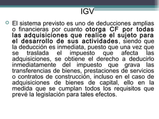 IGV
   El sistema previsto es uno de deducciones amplias
    o financieras por cuanto otorga CF por todas
    las adquisiciones que realice el sujeto para
    el desarrollo de sus actividades , siendo que
    la deducción es inmediata, puesto que una vez que
    se traslada el impuesto que afecta las
    adquisiciones, se obtiene el derecho a deducirlo
    inmediatamente del impuesto que grava las
    transferencias de bienes, prestaciones de servicios
    o contratos de construcción, incluso en el caso de
    adquisiciones de bienes de capital, ello en la
    medida que se cumplan todos los requisitos que
    prevé la legislación para tales efectos.
 