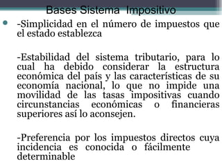 Bases Sistema Impositivo
   -Simplicidad en el número de impuestos que
    el estado establezca

    -Estabilidad del sistema tributario, para lo
    cual ha debido considerar la estructura
    económica del país y las características de su
    economía nacional, lo que no impide una
    movilidad de las tasas impositivas cuando
    circunstancias económicas o financieras
    superiores así lo aconsejen.

    -Preferencia por los impuestos directos cuya
    incidencia es conocida o fácilmente
    determinable
 