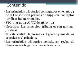 Contenido
• Los principios tributarios consagrados en el art. 74
  de la Constitución peruana de 1993 son conceptos
  jurídicos indeterminados.
• STC 033-2004-AI/TC del 28-09-04
• Nosotros: Los principios tributarios son normas
  jurídicas
• En este sentido, la norma es el género y una de las
  especies es el principio.
• Los principios tributarios constituyen reglas de
  observancia obligatoria para el legislador
 