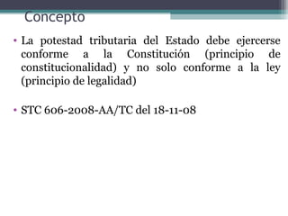 Concepto
• La potestad tributaria del Estado debe ejercerse
  conforme a la Constitución (principio de
  constitucionalidad) y no solo conforme a la ley
  (principio de legalidad)

• STC 606-2008-AA/TC del 18-11-08
 