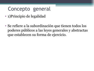 Concepto general
• 1)Principio de legalidad

• Se refiere a la subordinación que tienen todos los
  poderes públicos a las leyes generales y abstractas
  que establecen su forma de ejercicio.
 