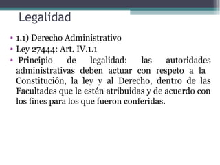 Legalidad
• 1.1) Derecho Administrativo
• Ley 27444: Art. IV.1.1
• Principio     de     legalidad:   las     autoridades
  administrativas deben actuar con respeto a la
  Constitución, la ley y al Derecho, dentro de las
  Facultades que le estén atribuidas y de acuerdo con
  los fines para los que fueron conferidas.
 