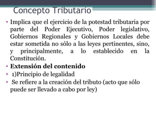Concepto Tributario
• Implica que el ejercicio de la potestad tributaria por
  parte del Poder Ejecutivo, Poder legislativo,
  Gobiernos Regionales y Gobiernos Locales debe
  estar sometida no sólo a las leyes pertinentes, sino,
  y principalmente, a lo establecido en la
  Constitución.
• Extensión del contenido
• 1)Principio de legalidad
• Se refiere a la creación del tributo (acto que sólo
  puede ser llevado a cabo por ley)
 