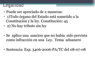 Legalidad
• Puede ser apreciado de 2 maneras:
• 1)Todo órgano del Estado está sometido a la
  Constitución y la ley. Constitución: 45
• 2) No hay tributo sin ley

• Se aplico una sancion que no habia sido prevista
  como infracción en una Ley. Tema aduanero

• Sentencia: Exp. 5406-2006-PA/TC del 08-07-08
 