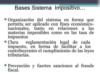 Bases Sistema Impositivo…
 Organización   del sistema en forma que
  permita ser aplicado con fines económico-
  nacionales, tanto en relaciones a las
  materias imponibles como en las tasa de
  impuestos
 Clara     reglamentación legal de cada
  impuesto, en forma de facilitar a los
  contribuyentes el cumplimiento de las leyes
  tributarias.

 Prevención   y fuertes sanciones al fraude
 fiscal.
 