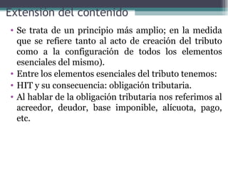 Extensión del contenido
• Se trata de un principio más amplio; en la medida
  que se refiere tanto al acto de creación del tributo
  como a la configuración de todos los elementos
  esenciales del mismo).
• Entre los elementos esenciales del tributo tenemos:
• HIT y su consecuencia: obligación tributaria.
• Al hablar de la obligación tributaria nos referimos al
  acreedor, deudor, base imponible, alícuota, pago,
  etc.
 