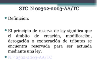 STC N 02302-2003-AA/TC
 Definicion:


 El principio de reserva de ley significa que
  el ámbito de creación, modificación,
  derogación o exoneración de tributos se
  encuentra reservada para ser actuada
  mediante una ley.
 N.º 2302-2003-AA/TC
 