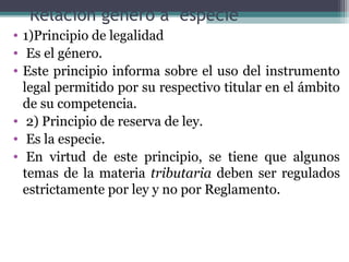Relación genero a especie
• 1)Principio de legalidad
• Es el género.
• Este principio informa sobre el uso del instrumento
  legal permitido por su respectivo titular en el ámbito
  de su competencia.
• 2) Principio de reserva de ley.
• Es la especie.
• En virtud de este principio, se tiene que algunos
  temas de la materia tributaria deben ser regulados
  estrictamente por ley y no por Reglamento.
 