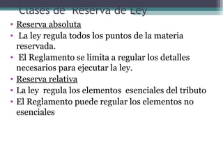 Clases de Reserva de Ley
• Reserva absoluta
• La ley regula todos los puntos de la materia
  reservada.
• El Reglamento se limita a regular los detalles
  necesarios para ejecutar la ley.
• Reserva relativa
• La ley regula los elementos esenciales del tributo
• El Reglamento puede regular los elementos no
  esenciales
 