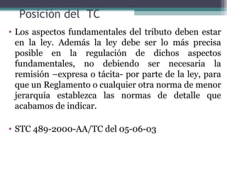Posición del TC
• Los aspectos fundamentales del tributo deben estar
  en la ley. Además la ley debe ser lo más precisa
  posible en la regulación de dichos aspectos
  fundamentales, no debiendo ser necesaria la
  remisión –expresa o tácita- por parte de la ley, para
  que un Reglamento o cualquier otra norma de menor
  jerarquía establezca las normas de detalle que
  acabamos de indicar.

• STC 489-2000-AA/TC del 05-06-03
 
