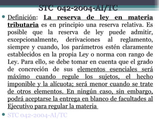 STC 042-2004-AI/TC
 Definición:   La reserva de ley en materia
  tributaria es en principio una reserva relativa. Es
  posible que la reserva de ley puede admitir,
  excepcionalmente, derivaciones al reglamento,
  siempre y cuando, los parámetros estén claramente
  establecidos en la propia Ley o norma con rango de
  Ley. Para ello, se debe tomar en cuenta que el grado
  de concreción de sus elementos esenciales será
  máximo cuando regule los sujetos, el hecho
  imponible y la alícuota; será menor cuando se trate
  de otros elementos. En ningún caso, sin embargo,
  podrá aceptarse la entrega en blanco de facultades al
  Ejecutivo para regular la materia
 STC 042-2004-AI/TC
 