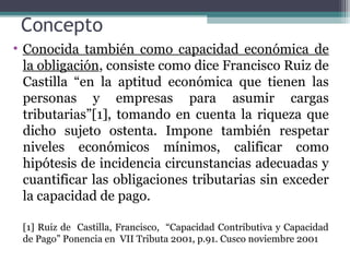 Concepto
• Conocida también como capacidad económica de
  la obligación, consiste como dice Francisco Ruiz de
  Castilla “en la aptitud económica que tienen las
  personas y empresas para asumir cargas
  tributarias”[1], tomando en cuenta la riqueza que
  dicho sujeto ostenta. Impone también respetar
  niveles económicos mínimos, calificar como
  hipótesis de incidencia circunstancias adecuadas y
  cuantificar las obligaciones tributarias sin exceder
  la capacidad de pago.

 [1] Ruiz de Castilla, Francisco, “Capacidad Contributiva y Capacidad
 de Pago” Ponencia en VII Tributa 2001, p.91. Cusco noviembre 2001
 