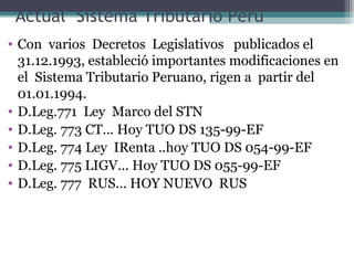 Actual Sistema Tributario Perú
• Con varios Decretos Legislativos publicados el
  31.12.1993, estableció importantes modificaciones en
  el Sistema Tributario Peruano, rigen a partir del
  01.01.1994.
• D.Leg.771 Ley Marco del STN
• D.Leg. 773 CT... Hoy TUO DS 135-99-EF
• D.Leg. 774 Ley IRenta ..hoy TUO DS 054-99-EF
• D.Leg. 775 LIGV... Hoy TUO DS 055-99-EF
• D.Leg. 777 RUS... HOY NUEVO RUS
 