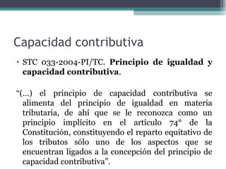 Capacidad contributiva
• STC 033-2004-PI/TC. Principio de igualdad y
  capacidad contributiva.

“(…) el principio de capacidad contributiva se
  alimenta del principio de igualdad en materia
  tributaria, de ahí que se le reconozca como un
  principio implícito en el artículo 74° de la
  Constitución, constituyendo el reparto equitativo de
  los tributos sólo uno de los aspectos que se
  encuentran ligados a la concepción del principio de
  capacidad contributiva”.
 