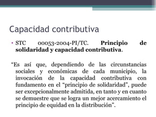 Capacidad contributiva
• STC     00053-2004-PI/TC.    Principio          de
  solidaridad y capacidad contributiva.

“Es así que, dependiendo de las circunstancias
  sociales y económicas de cada municipio, la
  invocación de la capacidad contributiva con
  fundamento en el “principio de solidaridad”, puede
  ser excepcionalmente admitida, en tanto y en cuanto
  se demuestre que se logra un mejor acercamiento el
  principio de equidad en la distribución”.
 