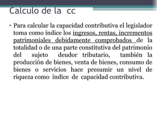Calculo de la cc
• Para calcular la capacidad contributiva el legislador
  toma como índice los ingresos, rentas, incrementos
  patrimoniales debidamente comprobados de la
  totalidad o de una parte constitutiva del patrimonio
  del    sujeto     deudor tributario,     también la
  producción de bienes, venta de bienes, consumo de
  bienes o servicios hace presumir un nivel de
  riqueza como índice de capacidad contributiva.
 