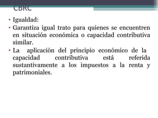 CBRC
• Igualdad:
• Garantiza igual trato para quienes se encuentren
  en situación económica o capacidad contributiva
  similar.
• La aplicación del principio económico de la
  capacidad      contributiva     está     referida
  sustantivamente a los impuestos a la renta y
  patrimoniales.
 