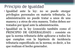 Principio de Igualdad
• Igualdad ante la ley: no se puede otorgar
  privilegios personales en materia tributaria. La
  administración no puede tratar a unos de una
  manera y a otros de otra manera. Todos deben ser
  tratados por igual ante la administración.
• Igualdad en la ley (conocido también como el
  PRINCIPIO DE GENERALIDAD) : consiste en
  que la norma tributaria debe aplicarse a todos los
  que cumplan con la hipótesis de incidencia
  tributaria especificada en la norma; es decir, a los
  que realizan el hecho generador.
 