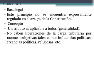 Concepto
• Base legal
• Este principio no se encuentra expresamente
  regulado en el art. 74 de la Constitución.
• Concepto
• Un tributo es aplicable a todos (generalidad).
• No caben liberaciones de la carga tributaria por
  razones subjetivas tales como: influencias políticas,
  creencias políticas, religiosas, etc.
 