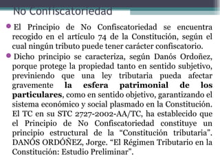No Confiscatoriedad
El Principio de No Confiscatoriedad se encuentra
 recogido en el artículo 74 de la Constitución, según el
 cual ningún tributo puede tener carácter confiscatorio.
Dicho principio se caracteriza, según Danós Ordoñez,
 porque protege la propiedad tanto en sentido subjetivo,
 previniendo que una ley tributaria pueda afectar
 gravemente la esfera patrimonial de los
 particulares, como en sentido objetivo, garantizando el
 sistema económico y social plasmado en la Constitución.
 El TC en su STC 2727-2002-AA/TC, ha establecido que
 el Principio de No Confiscatoriedad constituye un
 principio estructural de la “Constitución tributaria”.
 DANÓS ORDÓÑEZ, Jorge. “El Régimen Tributario en la
 Constitución: Estudio Preliminar”.
 