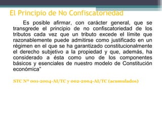 El Principio de No Confiscatoriedad
      Es posible afirmar, con carácter general, que se
 transgrede el principio de no confiscatoriedad de los
 tributos cada vez que un tributo excede el límite que
 razonablemente puede admitirse como justificado en un
 régimen en el que se ha garantizado constitucionalmente
 el derecho subjetivo a la propiedad y que, además, ha
 considerado a ésta como uno de los componentes
 básicos y esenciales de nuestro modelo de Constitución
 económica”

 STC Nº 001-2004-AI/TC y 002-2004-AI/TC (acumulados)
 