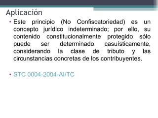 Aplicación
• Este principio (No Confiscatoriedad) es un
  concepto jurídico indeterminado; por ello, su
  contenido constitucionalmente protegido sólo
  puede     ser    determinado     casuísticamente,
  considerando la clase de tributo y las
  circunstancias concretas de los contribuyentes.

• STC 0004-2004-AI/TC
 