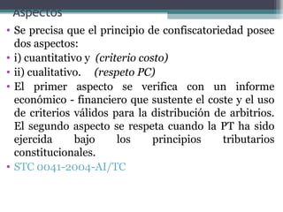 Aspectos
• Se precisa que el principio de confiscatoriedad posee
  dos aspectos:
• i) cuantitativo y (criterio costo)
• ii) cualitativo. (respeto PC)
• El primer aspecto se verifica con un informe
  económico - financiero que sustente el coste y el uso
  de criterios válidos para la distribución de arbitrios.
  El segundo aspecto se respeta cuando la PT ha sido
  ejercida      bajo     los     principios   tributarios
  constitucionales.
• STC 0041-2004-AI/TC
 