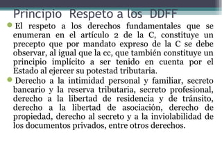 Principio Respeto a los DDFF
El respeto a los derechos fundamentales que se
 enumeran en el artículo 2 de la C, constituye un
 precepto que por mandato expreso de la C se debe
 observar, al igual que la cc, que también constituye un
 principio implícito a ser tenido en cuenta por el
 Estado al ejercer su potestad tributaria.
Derecho a la intimidad personal y familiar, secreto
 bancario y la reserva tributaria, secreto profesional,
 derecho a la libertad de residencia y de tránsito,
 derecho a la libertad de asociación, derecho de
 propiedad, derecho al secreto y a la inviolabilidad de
 los documentos privados, entre otros derechos.
 