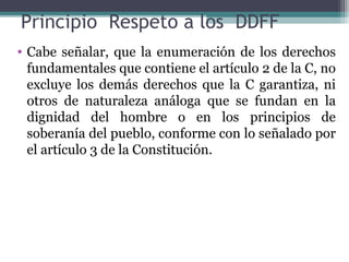 Principio Respeto a los DDFF
• Cabe señalar, que la enumeración de los derechos
  fundamentales que contiene el artículo 2 de la C, no
  excluye los demás derechos que la C garantiza, ni
  otros de naturaleza análoga que se fundan en la
  dignidad del hombre o en los principios de
  soberanía del pueblo, conforme con lo señalado por
  el artículo 3 de la Constitución.
 