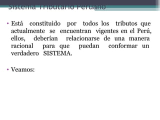 Sistema Tributario Peruano
• Está constituido por todos los tributos que
  actualmente se encuentran vigentes en el Perú,
  ellos, deberían relacionarse de una manera
  racional para que puedan conformar un
  verdadero SISTEMA.

• Veamos:
 