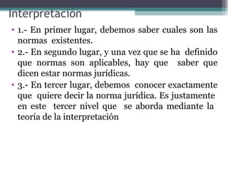 Interpretación
• 1.- En primer lugar, debemos saber cuales son las
  normas existentes.
• 2.- En segundo lugar, y una vez que se ha definido
  que normas son aplicables, hay que saber que
  dicen estar normas jurídicas.
• 3.- En tercer lugar, debemos conocer exactamente
  que quiere decir la norma jurídica. Es justamente
  en este tercer nivel que se aborda mediante la
  teoría de la interpretación
 