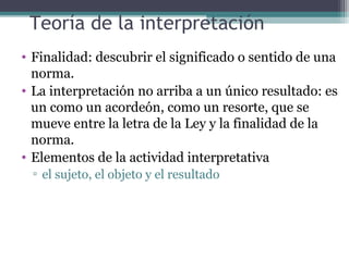 Teoría de la interpretación
• Finalidad: descubrir el significado o sentido de una
  norma.
• La interpretación no arriba a un único resultado: es
  un como un acordeón, como un resorte, que se
  mueve entre la letra de la Ley y la finalidad de la
  norma.
• Elementos de la actividad interpretativa
 ▫ el sujeto, el objeto y el resultado
 