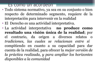 Es como un acordeón
• Todo sistema normativo, ya sea en su conjunto o bien
  respecto de determinado segmento, requiere de la
  interpretación para intervenir en la realidad
• El Derecho es una actividad interpretativa.
• La actividad interpretativa no produce como
  resultado una visión única de la realidad; por
  el contrario, da origen a diversos relatos o
  tradiciones, las cuales se relacionan entre sí
  compitiendo en cuanto a su capacidad para dar
  cuenta de la realidad, para ofrecer la mejor versión de
  la práctica realizada, y para ampliar los horizontes
  disponibles a la comunidad
 