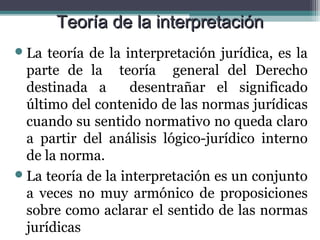 Teoría de la interpretación
 La  teoría de la interpretación jurídica, es la
  parte de la teoría general del Derecho
  destinada a       desentrañar el significado
  último del contenido de las normas jurídicas
  cuando su sentido normativo no queda claro
  a partir del análisis lógico-jurídico interno
  de la norma.
 La teoría de la interpretación es un conjunto
  a veces no muy armónico de proposiciones
  sobre como aclarar el sentido de las normas
  jurídicas
 