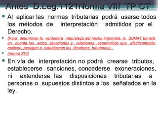 Antes D.Leg.1121Norma VIII TP CT
 Al   aplicar las normas tributarias podrá usarse todos
    los métodos de interpretación admitidos por el
    Derecho.
 (Para determinar la verdadera naturaleza del hecho imponible, la SUNAT tomará
  en cuenta los actos, situaciones y relaciones económicas que efectivamente
  realicen, persigan o establezcan los deudores tributarios).
 (norma XVI)

 En     vía de interpretación no podrá crearse tributos,
    establecerse sanciones, concederse exoneraciones,
    ni extenderse las disposiciones tributarias a
    personas o supuestos distintos a los señalados en la
    ley.
 
