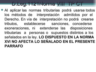 D.Leg.1121Norma VIII TP CT
 Al  aplicar las normas tributarias podrá usarse todos
  los métodos de interpretación admitidos por el
  Derecho. En vía de interpretación no podrá crearse
  tributos,     establecerse   sanciones, concederse
  exoneraciones, ni extenderse las disposiciones
  tributarias a personas o supuestos distintos a los
  señalados en la ley. LO DISPUESTO EN LA NORMA
  XVI NO AFECTA LO SEÑALADO EN EL PRESENTE
  PARRAFO
 