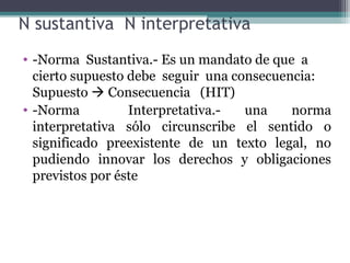 N sustantiva N interpretativa
• -Norma Sustantiva.- Es un mandato de que a
  cierto supuesto debe seguir una consecuencia:
  Supuesto  Consecuencia (HIT)
• -Norma          Interpretativa.-  una    norma
  interpretativa sólo circunscribe el sentido o
  significado preexistente de un texto legal, no
  pudiendo innovar los derechos y obligaciones
  previstos por éste
 