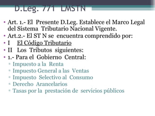 D.Leg. 771 LMSTN
• Art. 1.- El Presente D.Leg. Establece el Marco Legal
  del Sistema Tributario Nacional Vigente.
• Art.2.- El ST N se encuentra comprendido por:
• I El Código Tributario
• II Los Tributos siguientes:
• 1.- Para el Gobierno Central:
 ▫   Impuesto a la Renta
 ▫   Impuesto General a las Ventas
 ▫   Impuesto Selectivo al Consumo
 ▫   Derecho Arancelarios
 ▫   Tasas por la prestación de servicios públicos
 