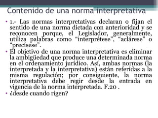 Contenido de una norma interpretativa
• 1.- Las normas interpretativas declaran o fijan el
  sentido de una norma dictada con anterioridad y se
  reconocen porque, el Legislador, generalmente,
  utiliza palabras como “interprétese”, “aclárese” o
  “precísese”.
• El objetivo de una norma interpretativa es eliminar
  la ambigüedad que produce una determinada norma
  en el ordenamiento jurídico. Así, ambas normas (la
  interpretada y la interpretativa) están referidas a la
  misma regulación; por consiguiente, la norma
  interpretativa debe regir desde la entrada en
  vigencia de la norma interpretada. F.20 .
• ¿desde cuando rigen?
 