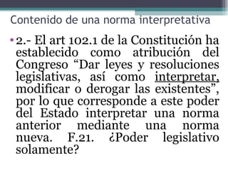 Contenido de una norma interpretativa
• 2.- El art 102.1 de la Constitución ha
  establecido como atribución del
  Congreso “Dar leyes y resoluciones
  legislativas, así como interpretar,
  modificar o derogar las existentes”,
  por lo que corresponde a este poder
  del Estado interpretar una norma
  anterior mediante una norma
  nueva. F.21. ¿Poder legislativo
  solamente?
 