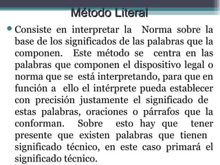 Método Literal
 Consiste en interpretar la Norma sobre la
 base de los significados de las palabras que la
 componen. Este método se centra en las
 palabras que componen el dispositivo legal o
 norma que se está interpretando, para que en
 función a ello el intérprete pueda establecer
 con precisión justamente el significado de
 estas palabras, oraciones o párrafos que la
 conforman. Sobre esto hay que tener
 presente que existen palabras que tienen
 significado técnico, en este caso primará el
 significado técnico.
 
