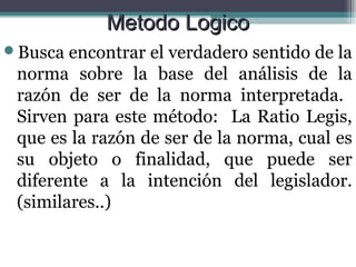 Metodo Logico
Busca  encontrar el verdadero sentido de la
 norma sobre la base del análisis de la
 razón de ser de la norma interpretada.
 Sirven para este método: La Ratio Legis,
 que es la razón de ser de la norma, cual es
 su objeto o finalidad, que puede ser
 diferente a la intención del legislador.
 (similares..)
 