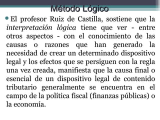 Método Lógico
El  profesor Ruiz de Castilla, sostiene que la
interpretación lógica tiene que ver - entre
otros aspectos - con el conocimiento de las
causas o razones que han generado la
necesidad de crear un determinado dispositivo
legal y los efectos que se persiguen con la regla
una vez creada, manifiesta que la causa final o
esencial de un dispositivo legal de contenido
tributario generalmente se encuentra en el
campo de la política fiscal (finanzas públicas) o
la economía.
 