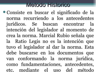 Metodo Historico
Consiste  en buscar el significado de la
 norma recurriendo a los antecedentes
 jurídicos. Se buscan encontrar la
 intención del legislador al momento de
 crea la norma. Marcial Rubio señala que
 la Ratio Legis no es la intención que
 tuvo el legislador al dar la norma. Esta
 debe buscarse en los documentos que
 van conformando la norma jurídica,
 como fundamentaciones, antecedentes,
 etc, mediante el uso del método
 