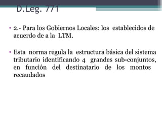 D.Leg. 771
• 2.- Para los Gobiernos Locales: los establecidos de
  acuerdo de a la LTM.

• Esta norma regula la estructura básica del sistema
  tributario identificando 4 grandes sub-conjuntos,
  en función del destinatario de los montos
  recaudados
 
