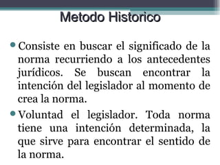 Metodo Historico
Consiste  en buscar el significado de la
 norma recurriendo a los antecedentes
 jurídicos. Se buscan encontrar la
 intención del legislador al momento de
 crea la norma.
Voluntad el legislador. Toda norma
 tiene una intención determinada, la
 que sirve para encontrar el sentido de
 la norma.
 