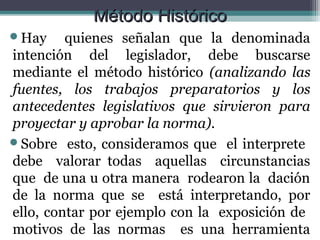 Método Histórico
Hay     quienes señalan que la denominada
intención del legislador, debe buscarse
mediante el método histórico (analizando las
fuentes, los trabajos preparatorios y los
antecedentes legislativos que sirvieron para
proyectar y aprobar la norma).
Sobre esto, consideramos que el interprete
debe valorar todas aquellas circunstancias
que de una u otra manera rodearon la dación
de la norma que se está interpretando, por
ello, contar por ejemplo con la exposición de
motivos de las normas es una herramienta
 