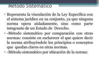Método Sistemático
• Representa la vinculación de la Ley Específica con
  el sistema jurídico en su conjunto, ya que ninguna
  norma opera aisladamente, sino como parte
  integrante de un Estado de Derecho.
• -Método sistemático por comparación con otras
  normas: consiste en esclarecer el que quiere decir
  la norma atribuyéndole los principios o conceptos
  que quedan claros en otras normas.
• -Método sistemático por ubicación de la norma:
 
